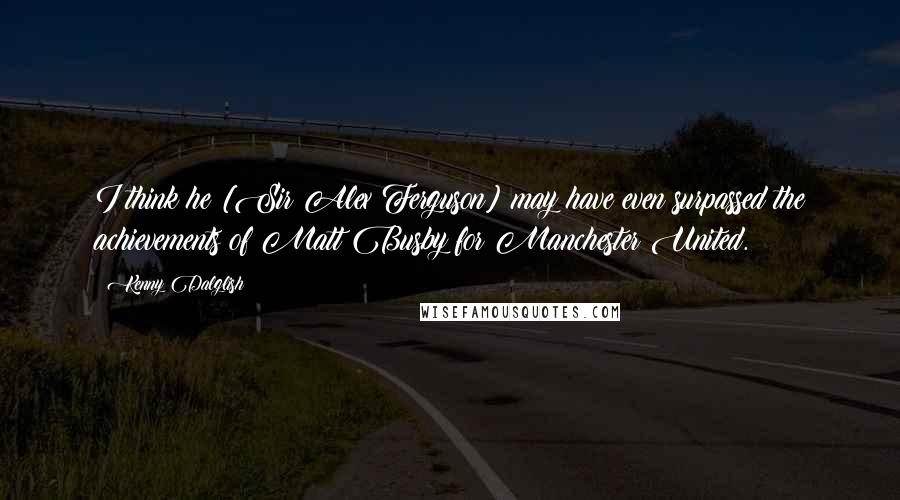 Kenny Dalglish Quotes: I think he [Sir Alex Ferguson] may have even surpassed the achievements of Matt Busby for Manchester United.