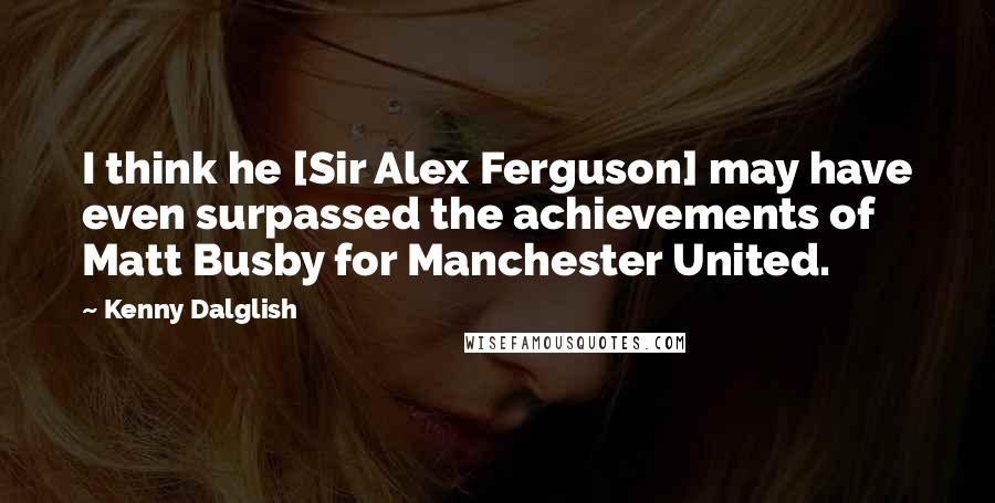 Kenny Dalglish Quotes: I think he [Sir Alex Ferguson] may have even surpassed the achievements of Matt Busby for Manchester United.