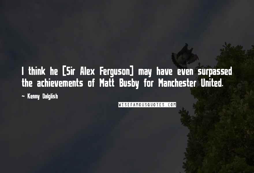 Kenny Dalglish Quotes: I think he [Sir Alex Ferguson] may have even surpassed the achievements of Matt Busby for Manchester United.