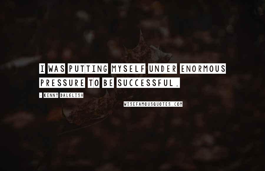Kenny Dalglish Quotes: I was putting myself under enormous pressure to be successful.
