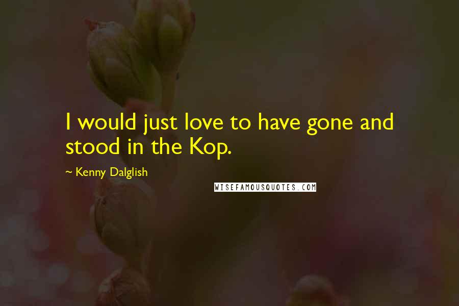 Kenny Dalglish Quotes: I would just love to have gone and stood in the Kop.