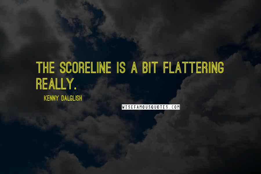 Kenny Dalglish Quotes: The scoreline is a bit flattering really.