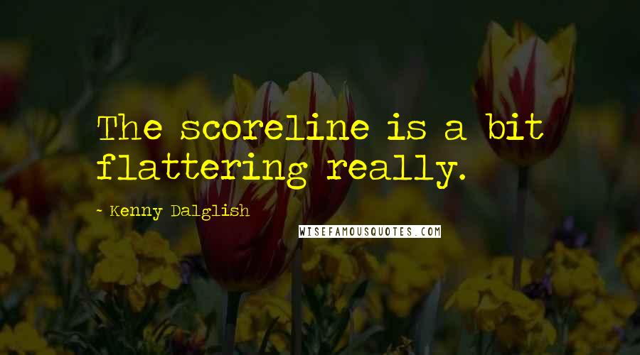 Kenny Dalglish Quotes: The scoreline is a bit flattering really.