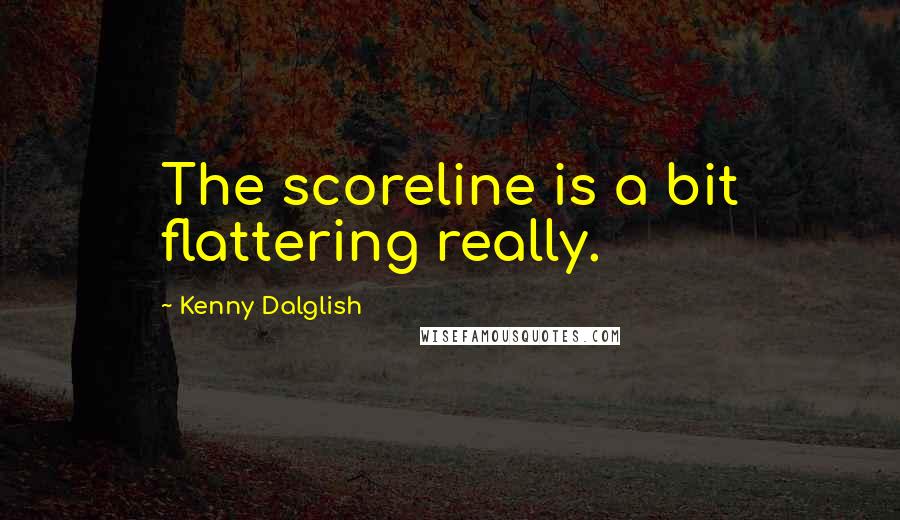 Kenny Dalglish Quotes: The scoreline is a bit flattering really.