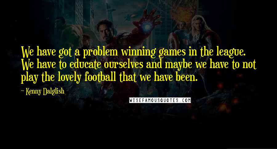 Kenny Dalglish Quotes: We have got a problem winning games in the league. We have to educate ourselves and maybe we have to not play the lovely football that we have been.