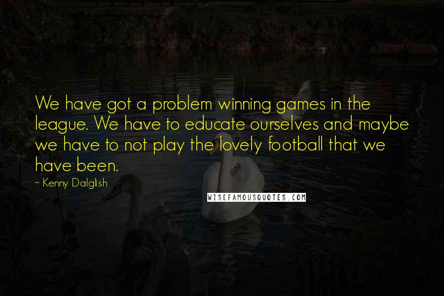 Kenny Dalglish Quotes: We have got a problem winning games in the league. We have to educate ourselves and maybe we have to not play the lovely football that we have been.