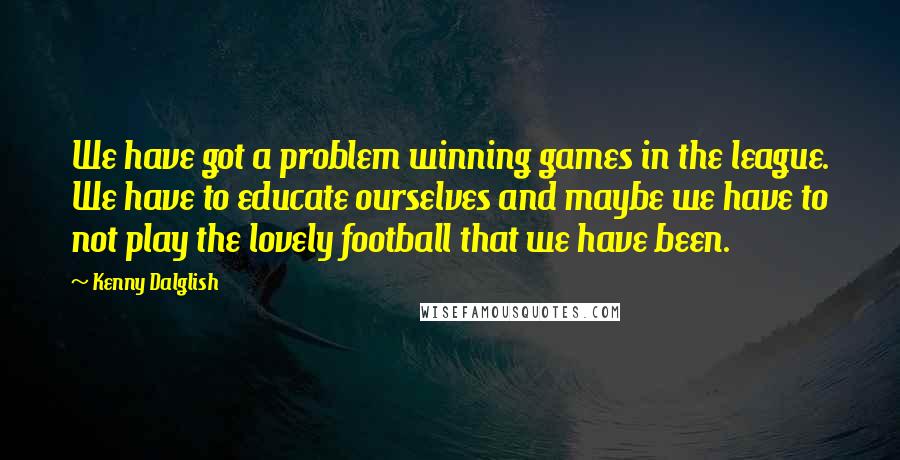 Kenny Dalglish Quotes: We have got a problem winning games in the league. We have to educate ourselves and maybe we have to not play the lovely football that we have been.