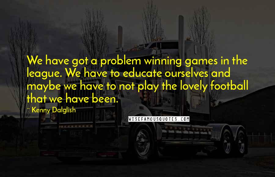 Kenny Dalglish Quotes: We have got a problem winning games in the league. We have to educate ourselves and maybe we have to not play the lovely football that we have been.