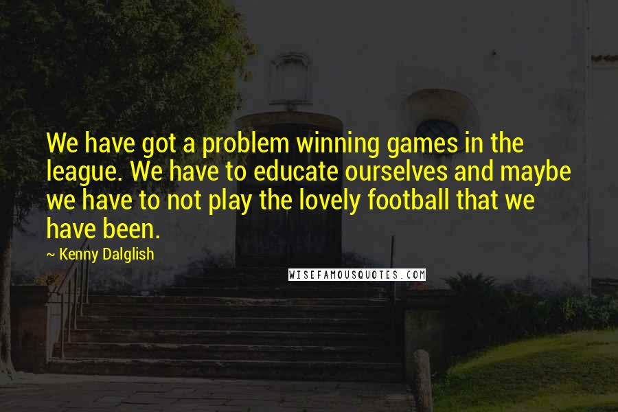 Kenny Dalglish Quotes: We have got a problem winning games in the league. We have to educate ourselves and maybe we have to not play the lovely football that we have been.