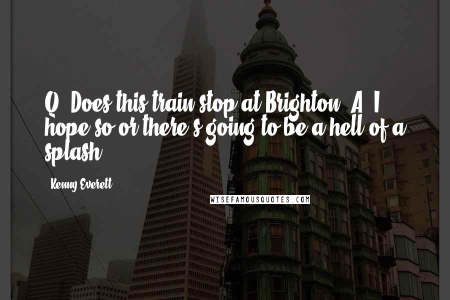 Kenny Everett Quotes: Q: Does this train stop at Brighton? A: I hope so or there's going to be a hell of a splash.