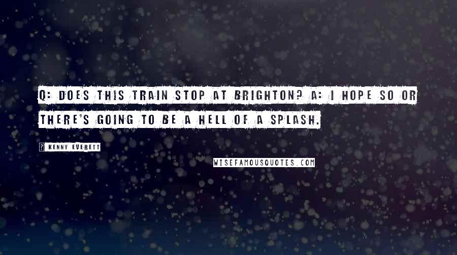 Kenny Everett Quotes: Q: Does this train stop at Brighton? A: I hope so or there's going to be a hell of a splash.