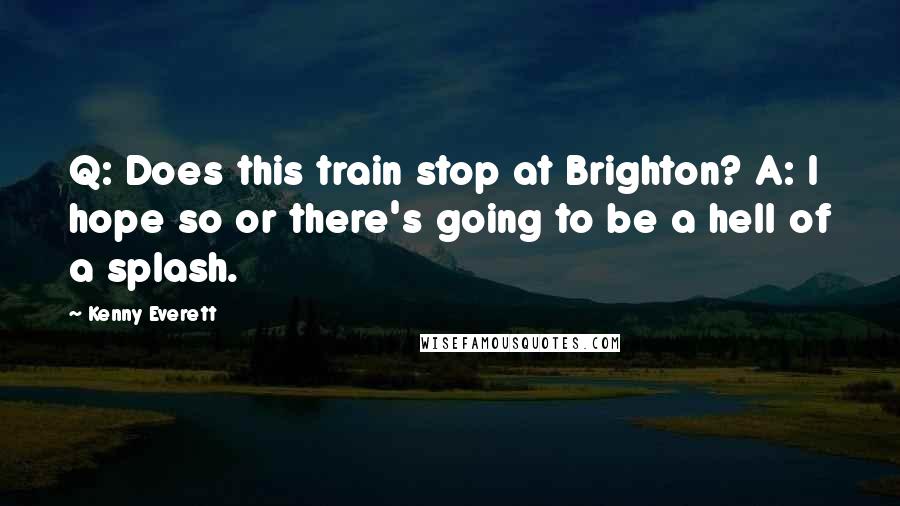 Kenny Everett Quotes: Q: Does this train stop at Brighton? A: I hope so or there's going to be a hell of a splash.