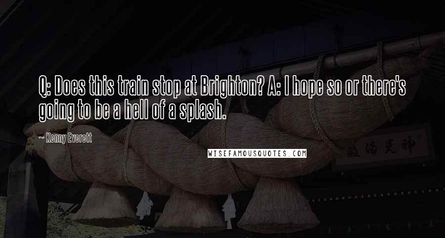 Kenny Everett Quotes: Q: Does this train stop at Brighton? A: I hope so or there's going to be a hell of a splash.