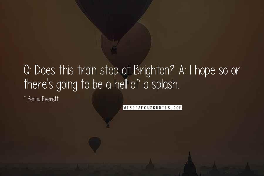 Kenny Everett Quotes: Q: Does this train stop at Brighton? A: I hope so or there's going to be a hell of a splash.