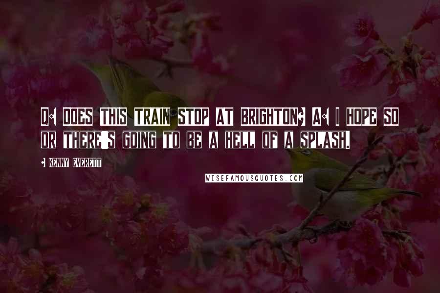 Kenny Everett Quotes: Q: Does this train stop at Brighton? A: I hope so or there's going to be a hell of a splash.