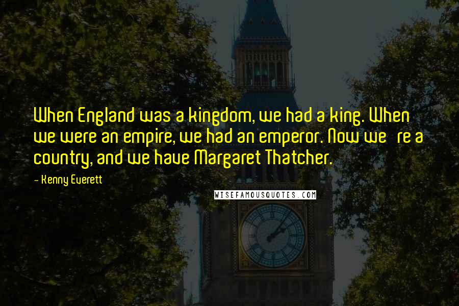 Kenny Everett Quotes: When England was a kingdom, we had a king. When we were an empire, we had an emperor. Now we're a country, and we have Margaret Thatcher.