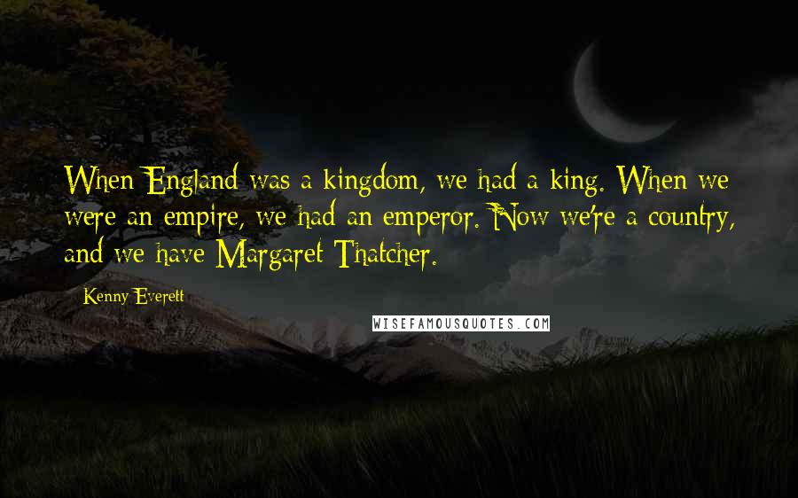 Kenny Everett Quotes: When England was a kingdom, we had a king. When we were an empire, we had an emperor. Now we're a country, and we have Margaret Thatcher.