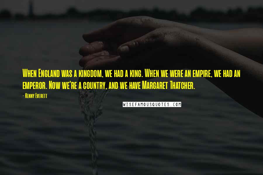 Kenny Everett Quotes: When England was a kingdom, we had a king. When we were an empire, we had an emperor. Now we're a country, and we have Margaret Thatcher.