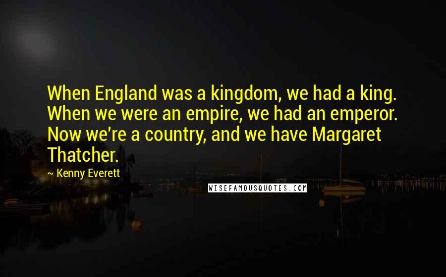 Kenny Everett Quotes: When England was a kingdom, we had a king. When we were an empire, we had an emperor. Now we're a country, and we have Margaret Thatcher.