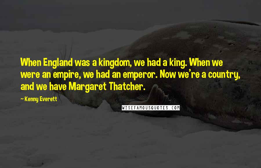 Kenny Everett Quotes: When England was a kingdom, we had a king. When we were an empire, we had an emperor. Now we're a country, and we have Margaret Thatcher.
