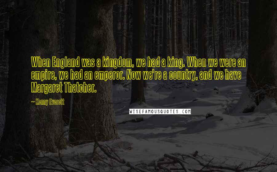 Kenny Everett Quotes: When England was a kingdom, we had a king. When we were an empire, we had an emperor. Now we're a country, and we have Margaret Thatcher.