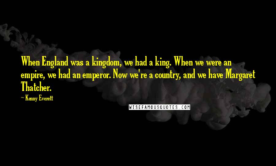 Kenny Everett Quotes: When England was a kingdom, we had a king. When we were an empire, we had an emperor. Now we're a country, and we have Margaret Thatcher.