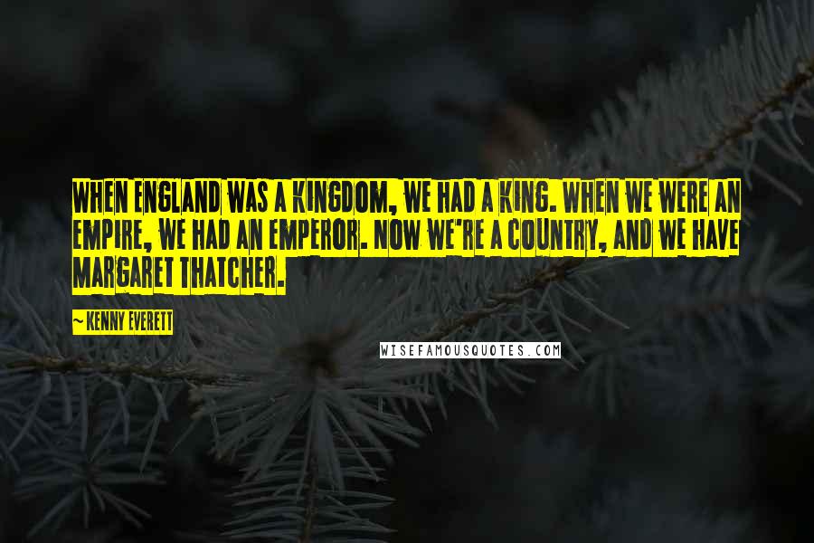 Kenny Everett Quotes: When England was a kingdom, we had a king. When we were an empire, we had an emperor. Now we're a country, and we have Margaret Thatcher.