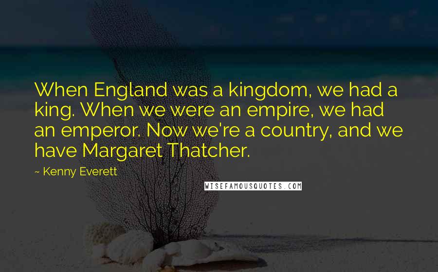 Kenny Everett Quotes: When England was a kingdom, we had a king. When we were an empire, we had an emperor. Now we're a country, and we have Margaret Thatcher.