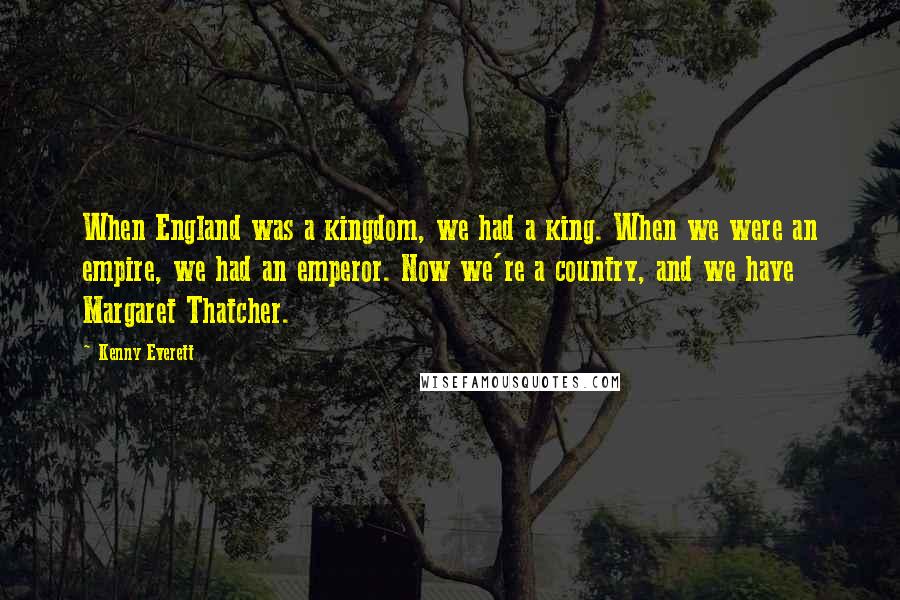 Kenny Everett Quotes: When England was a kingdom, we had a king. When we were an empire, we had an emperor. Now we're a country, and we have Margaret Thatcher.