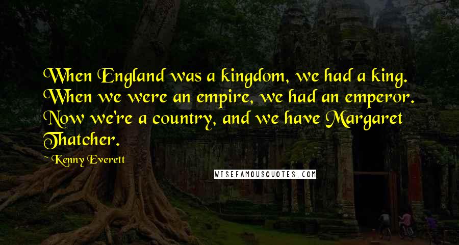 Kenny Everett Quotes: When England was a kingdom, we had a king. When we were an empire, we had an emperor. Now we're a country, and we have Margaret Thatcher.