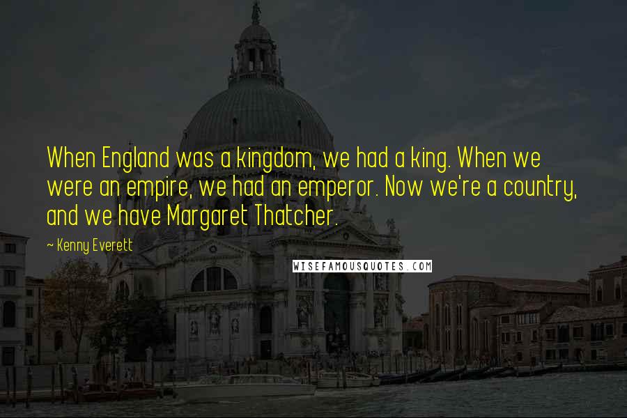 Kenny Everett Quotes: When England was a kingdom, we had a king. When we were an empire, we had an emperor. Now we're a country, and we have Margaret Thatcher.