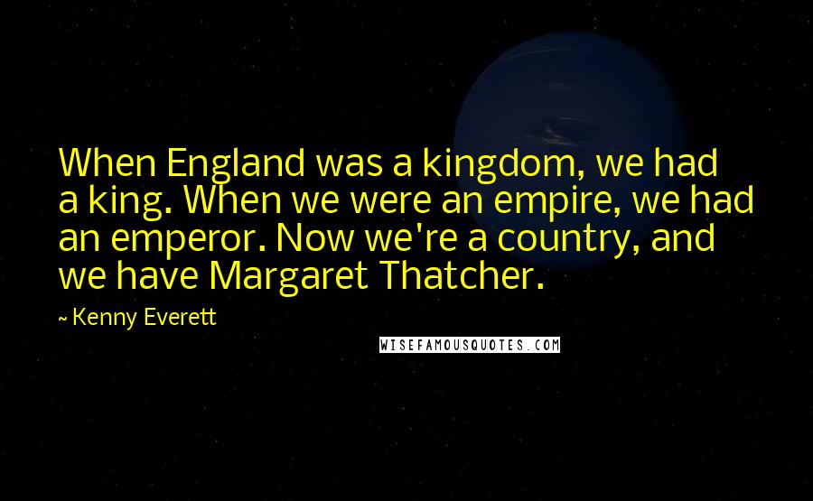 Kenny Everett Quotes: When England was a kingdom, we had a king. When we were an empire, we had an emperor. Now we're a country, and we have Margaret Thatcher.