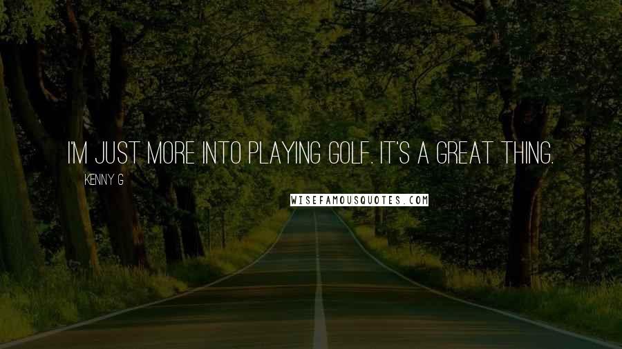 Kenny G Quotes: I'm just more into playing golf. It's a great thing.