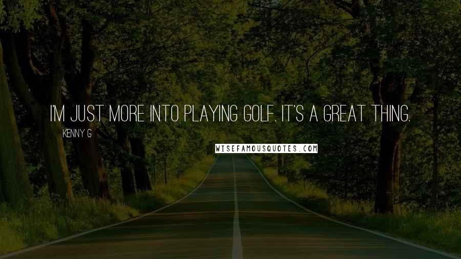 Kenny G Quotes: I'm just more into playing golf. It's a great thing.