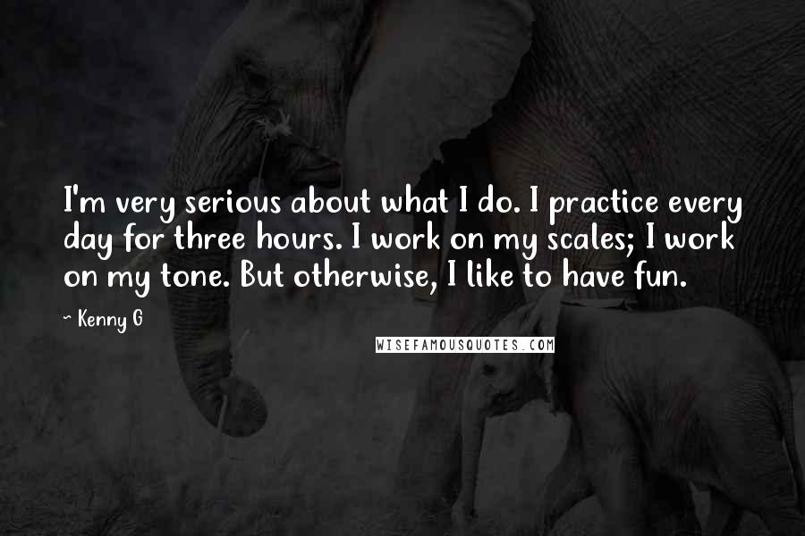 Kenny G Quotes: I'm very serious about what I do. I practice every day for three hours. I work on my scales; I work on my tone. But otherwise, I like to have fun.