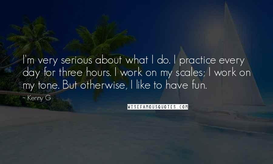 Kenny G Quotes: I'm very serious about what I do. I practice every day for three hours. I work on my scales; I work on my tone. But otherwise, I like to have fun.