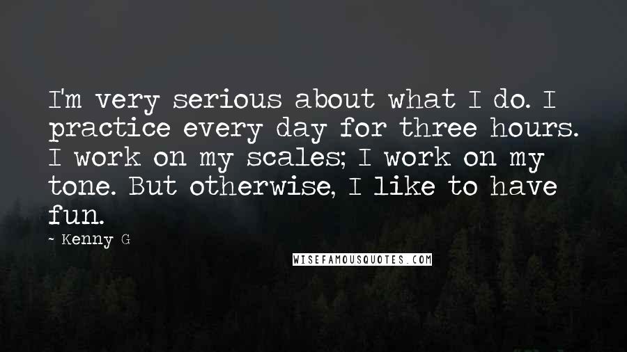 Kenny G Quotes: I'm very serious about what I do. I practice every day for three hours. I work on my scales; I work on my tone. But otherwise, I like to have fun.