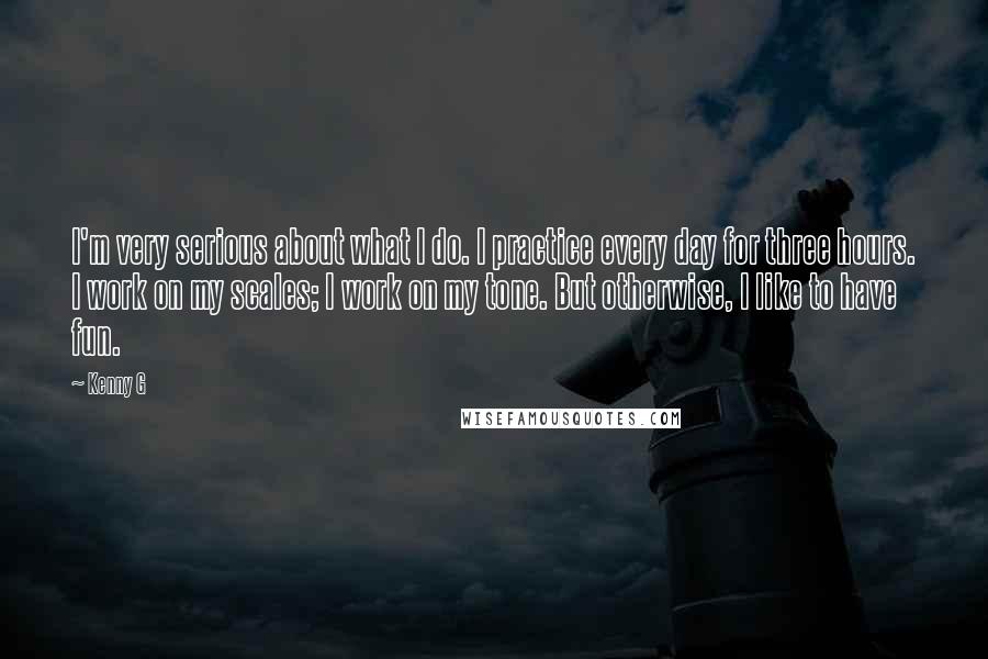 Kenny G Quotes: I'm very serious about what I do. I practice every day for three hours. I work on my scales; I work on my tone. But otherwise, I like to have fun.