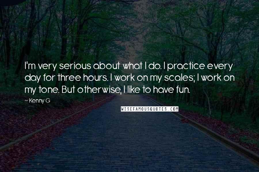 Kenny G Quotes: I'm very serious about what I do. I practice every day for three hours. I work on my scales; I work on my tone. But otherwise, I like to have fun.