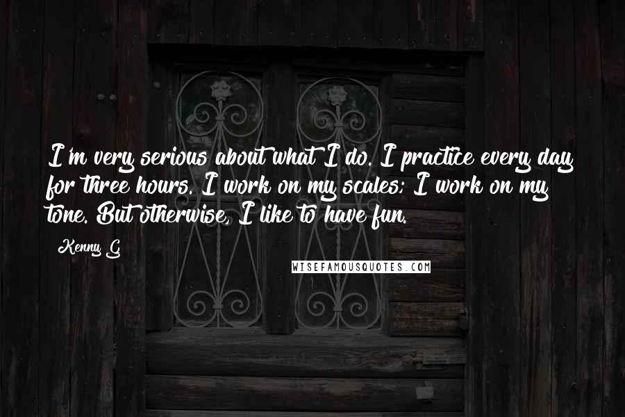 Kenny G Quotes: I'm very serious about what I do. I practice every day for three hours. I work on my scales; I work on my tone. But otherwise, I like to have fun.