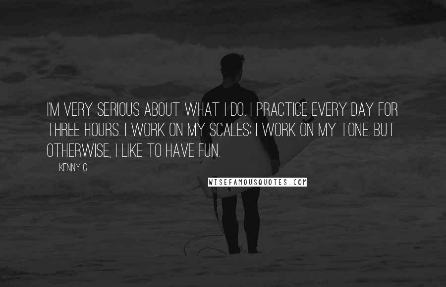 Kenny G Quotes: I'm very serious about what I do. I practice every day for three hours. I work on my scales; I work on my tone. But otherwise, I like to have fun.