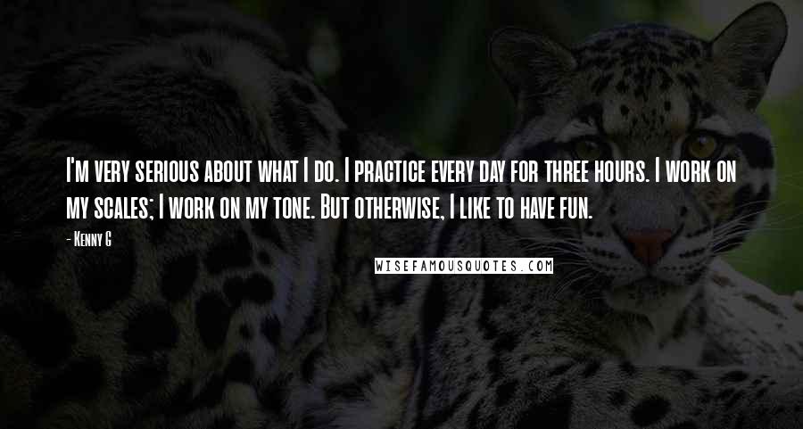 Kenny G Quotes: I'm very serious about what I do. I practice every day for three hours. I work on my scales; I work on my tone. But otherwise, I like to have fun.
