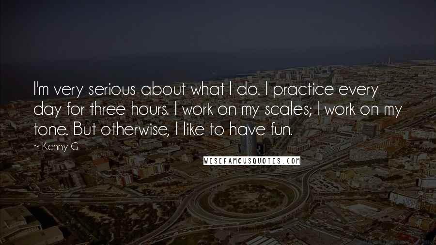 Kenny G Quotes: I'm very serious about what I do. I practice every day for three hours. I work on my scales; I work on my tone. But otherwise, I like to have fun.