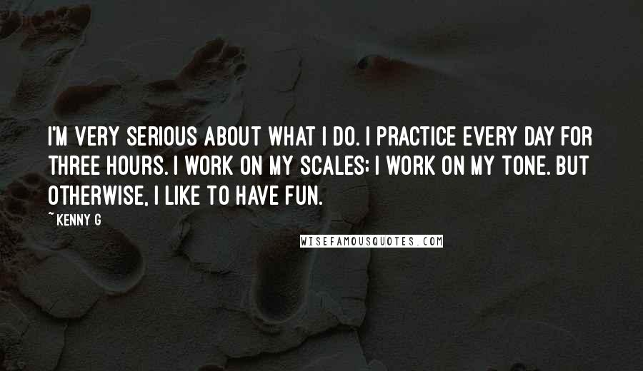 Kenny G Quotes: I'm very serious about what I do. I practice every day for three hours. I work on my scales; I work on my tone. But otherwise, I like to have fun.