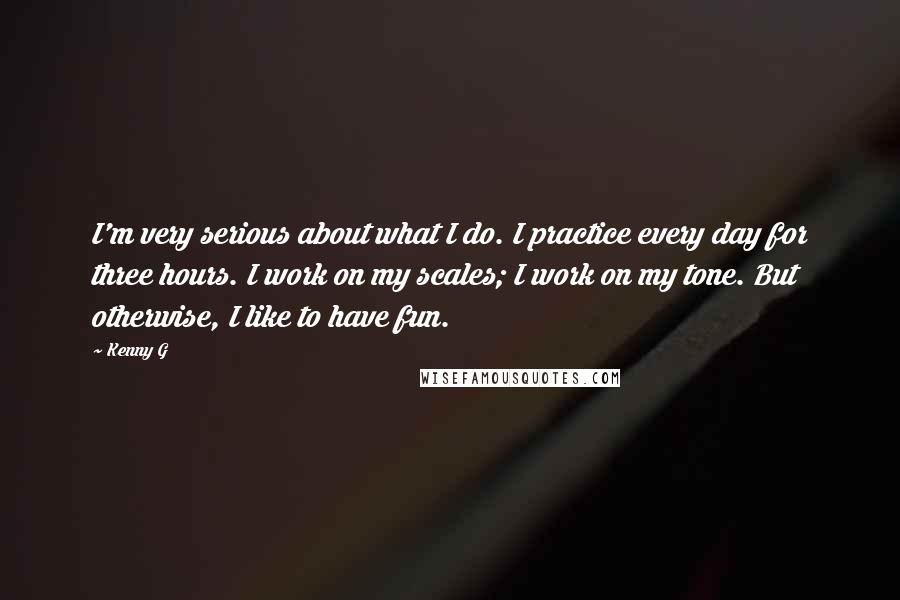 Kenny G Quotes: I'm very serious about what I do. I practice every day for three hours. I work on my scales; I work on my tone. But otherwise, I like to have fun.