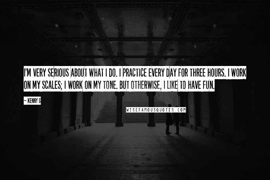 Kenny G Quotes: I'm very serious about what I do. I practice every day for three hours. I work on my scales; I work on my tone. But otherwise, I like to have fun.