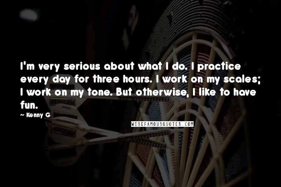 Kenny G Quotes: I'm very serious about what I do. I practice every day for three hours. I work on my scales; I work on my tone. But otherwise, I like to have fun.