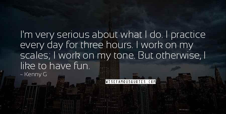 Kenny G Quotes: I'm very serious about what I do. I practice every day for three hours. I work on my scales; I work on my tone. But otherwise, I like to have fun.