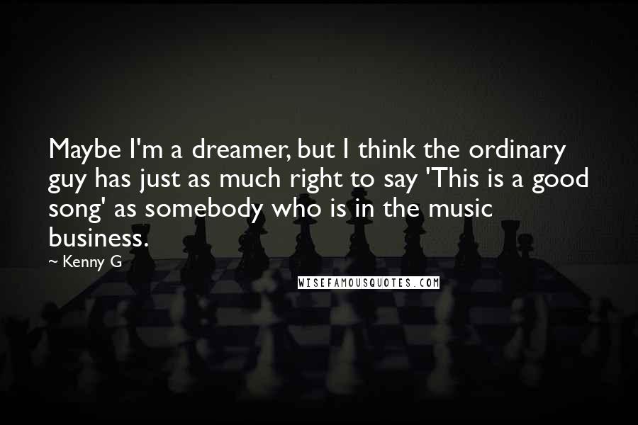 Kenny G Quotes: Maybe I'm a dreamer, but I think the ordinary guy has just as much right to say 'This is a good song' as somebody who is in the music business.