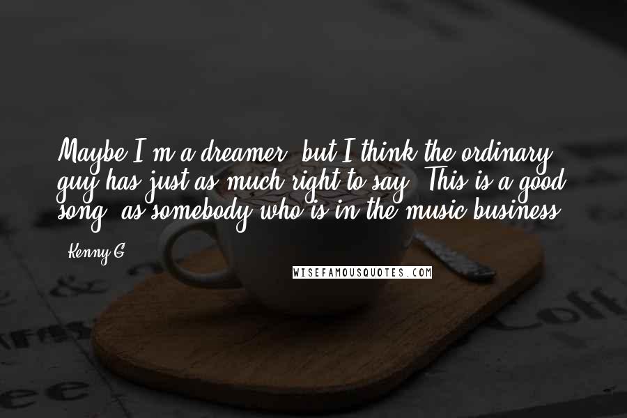 Kenny G Quotes: Maybe I'm a dreamer, but I think the ordinary guy has just as much right to say 'This is a good song' as somebody who is in the music business.